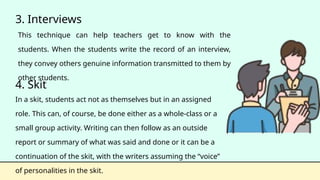 3. Interviews
This technique can help teachers get to know with the
students. When the students write the record of an interview,
they convey others genuine information transmitted to them by
other students.
4. Skit
In a skit, students act not as themselves but in an assigned
role. This can, of course, be done either as a whole-class or a
small group activity. Writing can then follow as an outside
report or summary of what was said and done or it can be a
continuation of the skit, with the writers assuming the “voice”
of personalities in the skit.
 