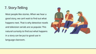 7. Story-Telling
Most people like stories. When we hear a
good story, we can’t wait to find out what
happens next. That is why detective novels
and television serials are so popular. This
natural curiosity to find out what happens
in a story can be put to good use in
language clasroom.
 