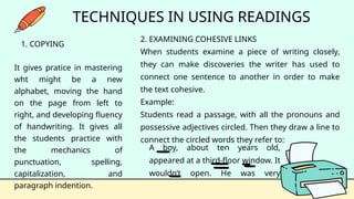 A boy, about ten years old,
appeared at a third-floor window. It
wouldn’t open. He was very
frightened.
TECHNIQUES IN USING READINGS
1. COPYING
It gives pratice in mastering
wht might be a new
alphabet, moving the hand
on the page from left to
right, and developing fluency
of handwriting. It gives all
the students practice with
the mechanics of
punctuation, spelling,
capitalization, and
paragraph indention.
2. EXAMINING COHESIVE LINKS
When students examine a piece of writing closely,
they can make discoveries the writer has used to
connect one sentence to another in order to make
the text cohesive.
Example:
Students read a passage, with all the pronouns and
possessive adjectives circled. Then they draw a line to
connect the circled words they refer to:
 