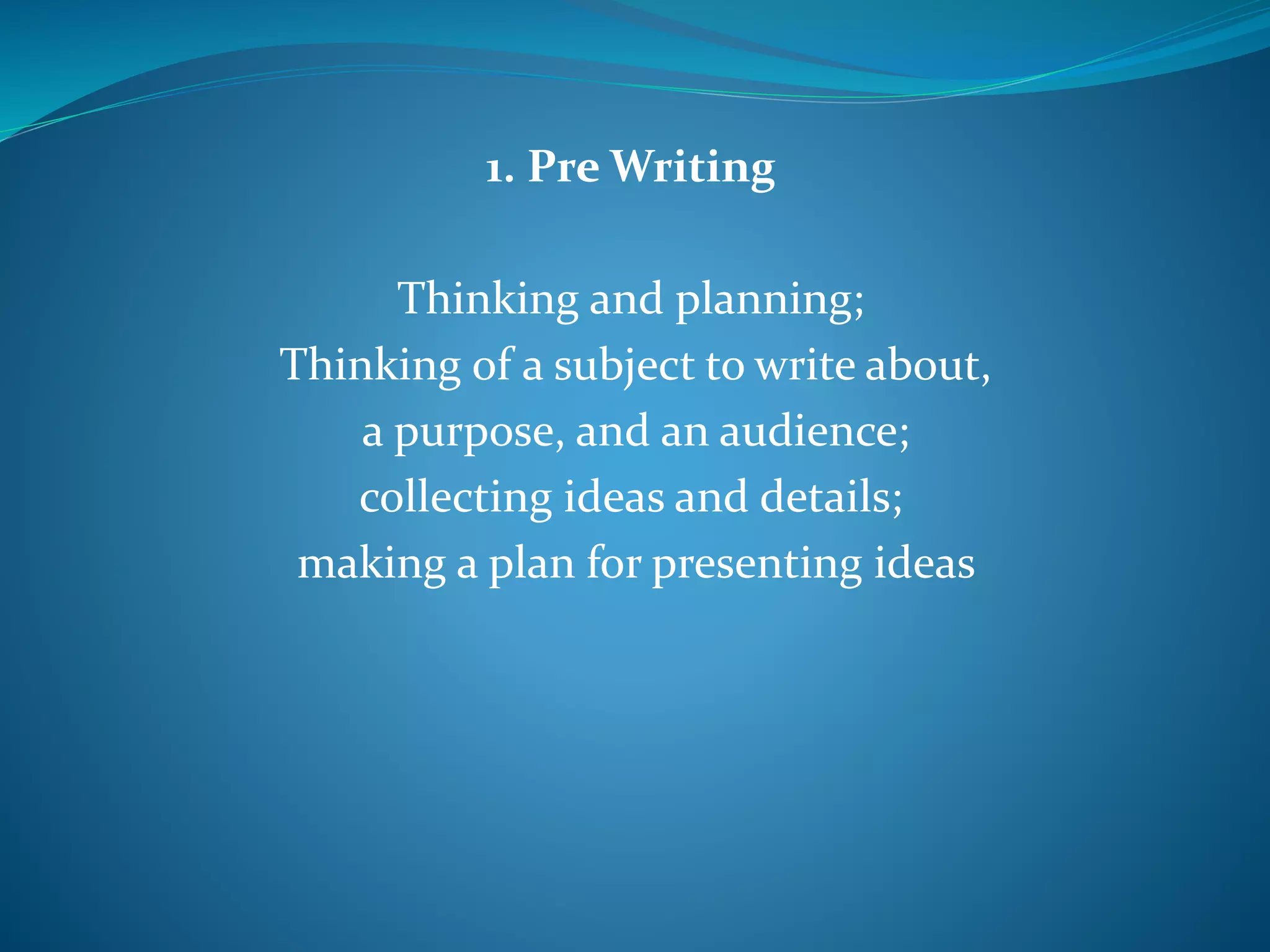 1. Pre Writing
Thinking and planning;
Thinking of a subject to write about,
a purpose, and an audience;
collecting ideas and details;
making a plan for presenting ideas
 