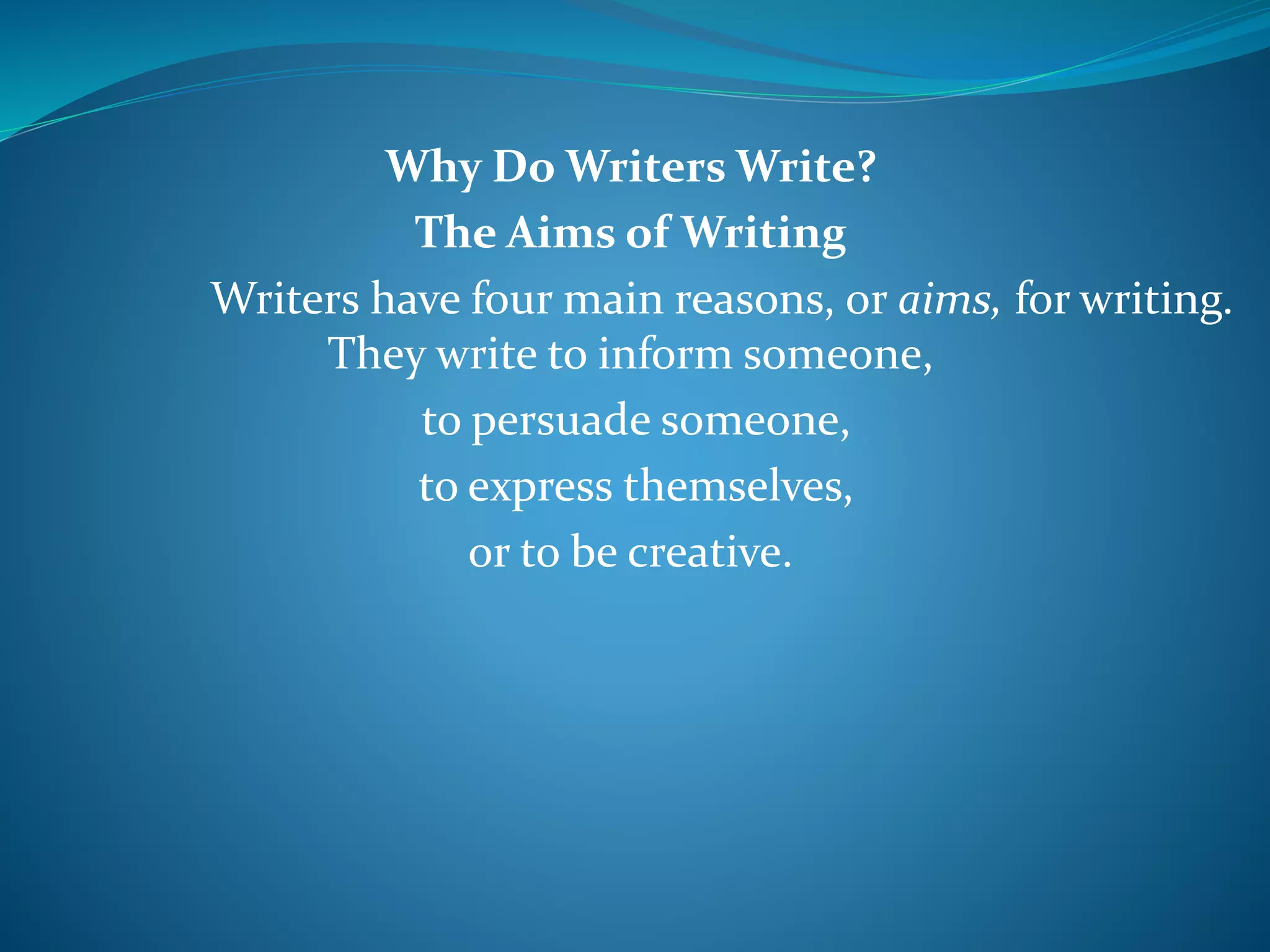 Why Do Writers Write?
The Aims of Writing
Writers have four main reasons, or aims, for writing.
They write to inform someone,
to persuade someone,
to express themselves,
or to be creative.
 