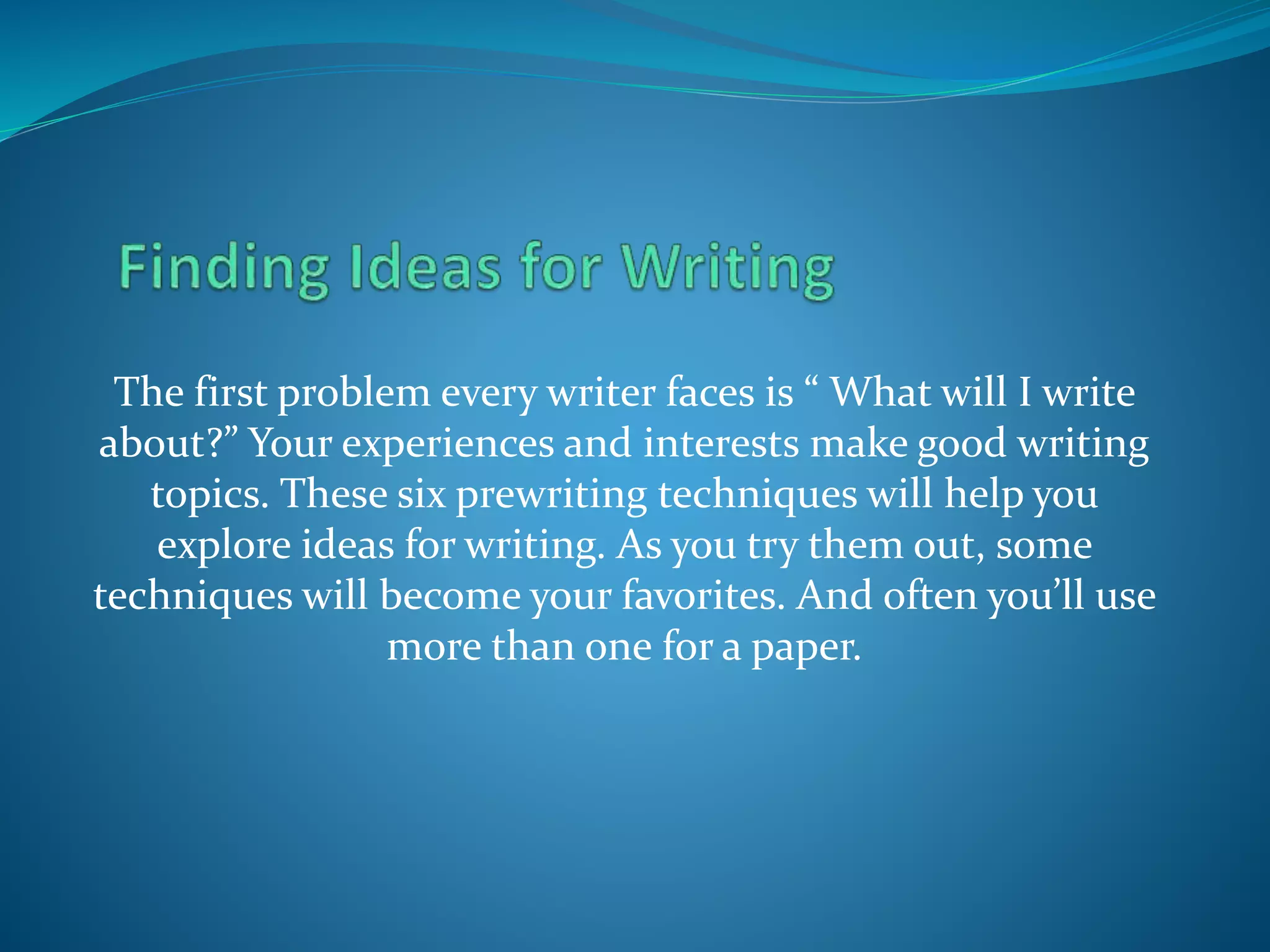The first problem every writer faces is “ What will I write
about?” Your experiences and interests make good writing
topics. These six prewriting techniques will help you
explore ideas for writing. As you try them out, some
techniques will become your favorites. And often you’ll use
more than one for a paper.
 