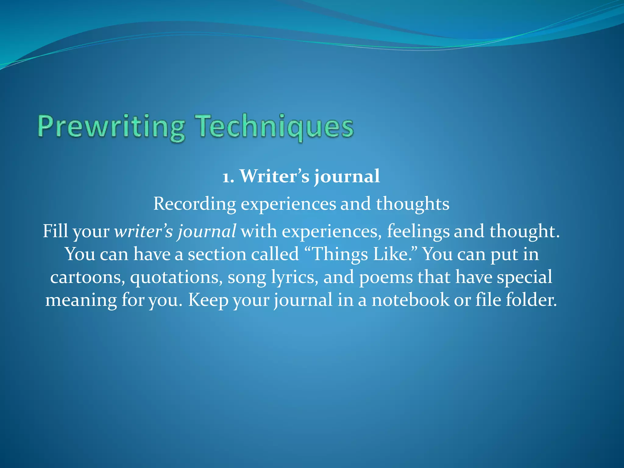 1. Writer’s journal
Recording experiences and thoughts
Fill your writer’s journal with experiences, feelings and thought.
You can have a section called “Things Like.” You can put in
cartoons, quotations, song lyrics, and poems that have special
meaning for you. Keep your journal in a notebook or file folder.
 