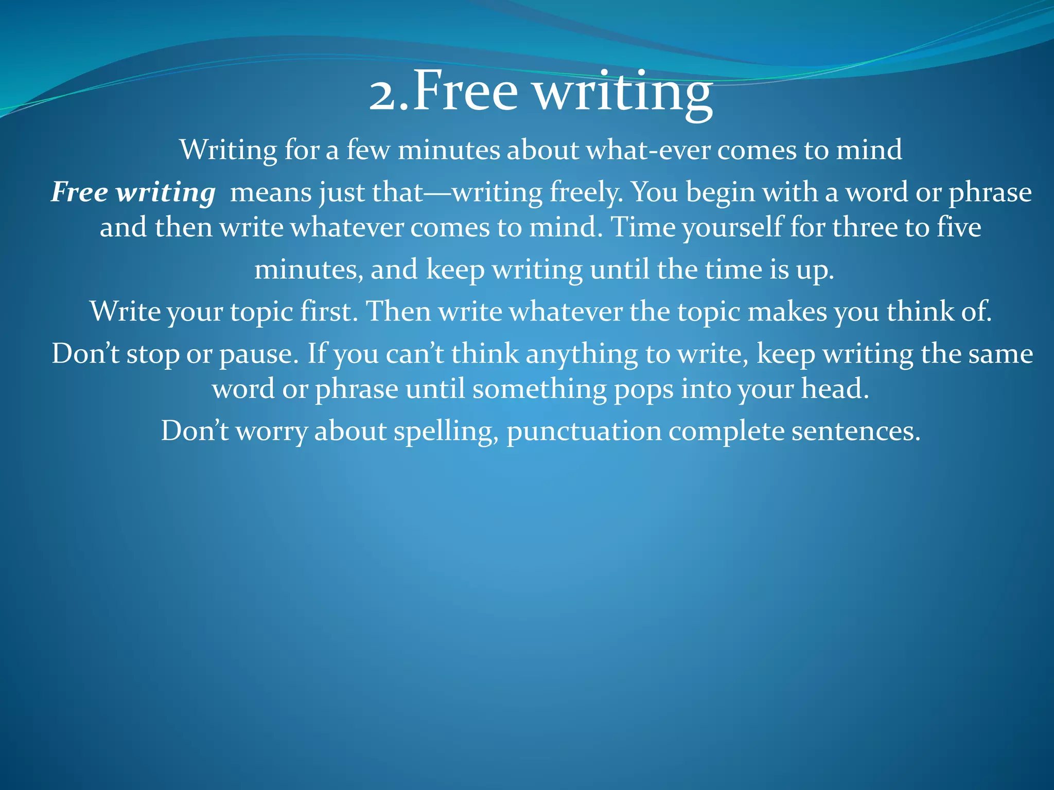 2.Free writing
Writing for a few minutes about what-ever comes to mind
Free writing means just that—writing freely. You begin with a word or phrase
and then write whatever comes to mind. Time yourself for three to five
minutes, and keep writing until the time is up.
Write your topic first. Then write whatever the topic makes you think of.
Don’t stop or pause. If you can’t think anything to write, keep writing the same
word or phrase until something pops into your head.
Don’t worry about spelling, punctuation complete sentences.
 