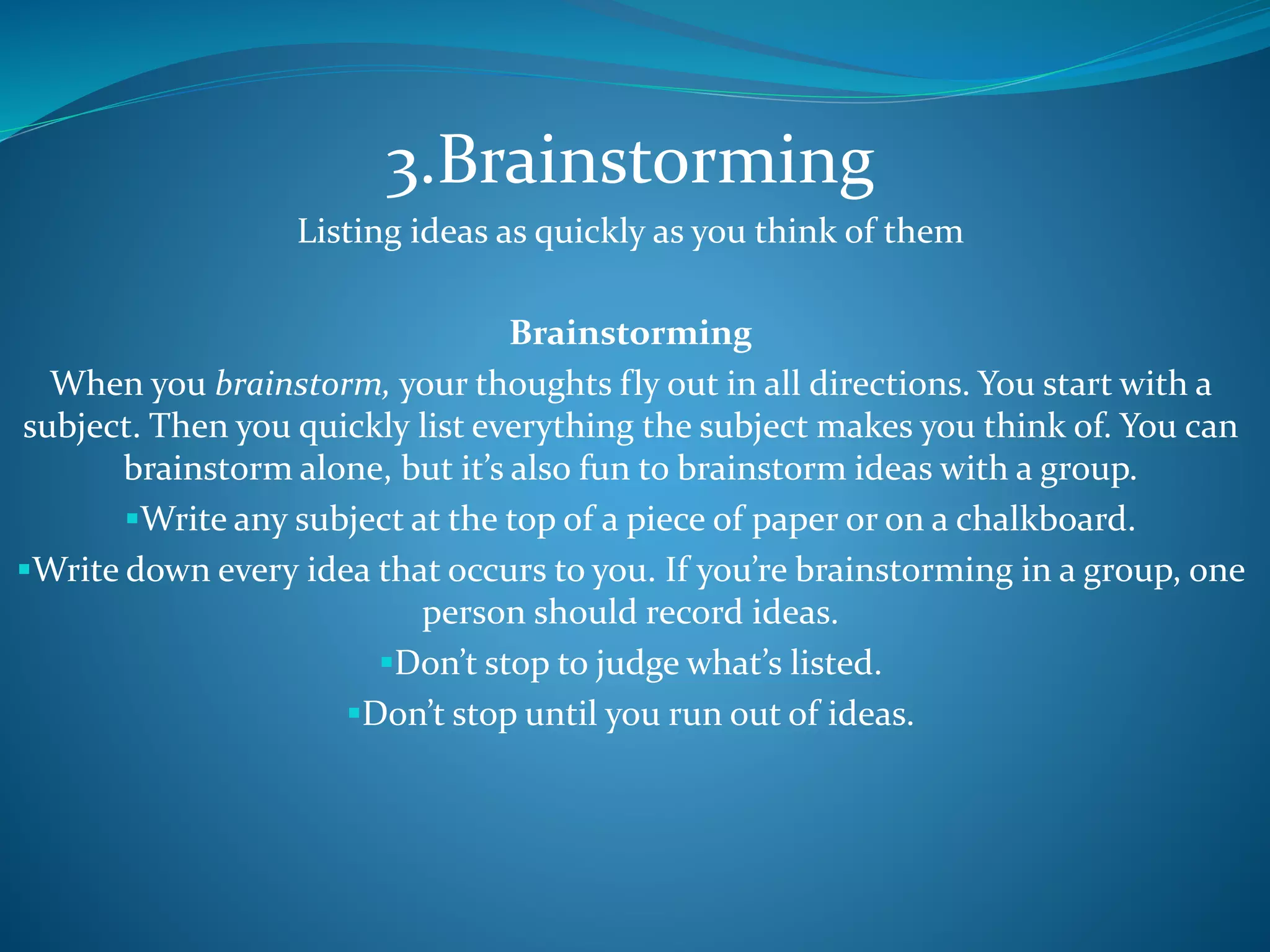 3.Brainstorming
Listing ideas as quickly as you think of them
Brainstorming
When you brainstorm, your thoughts fly out in all directions. You start with a
subject. Then you quickly list everything the subject makes you think of. You can
brainstorm alone, but it’s also fun to brainstorm ideas with a group.
Write any subject at the top of a piece of paper or on a chalkboard.
Write down every idea that occurs to you. If you’re brainstorming in a group, one
person should record ideas.
Don’t stop to judge what’s listed.
Don’t stop until you run out of ideas.
 