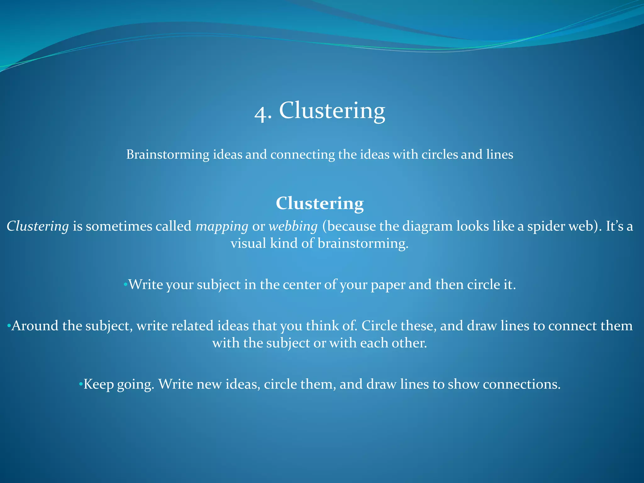 4. Clustering
Brainstorming ideas and connecting the ideas with circles and lines
Clustering
Clustering is sometimes called mapping or webbing (because the diagram looks like a spider web). It’s a
visual kind of brainstorming.
•Write your subject in the center of your paper and then circle it.
•Around the subject, write related ideas that you think of. Circle these, and draw lines to connect them
with the subject or with each other.
•Keep going. Write new ideas, circle them, and draw lines to show connections.
 