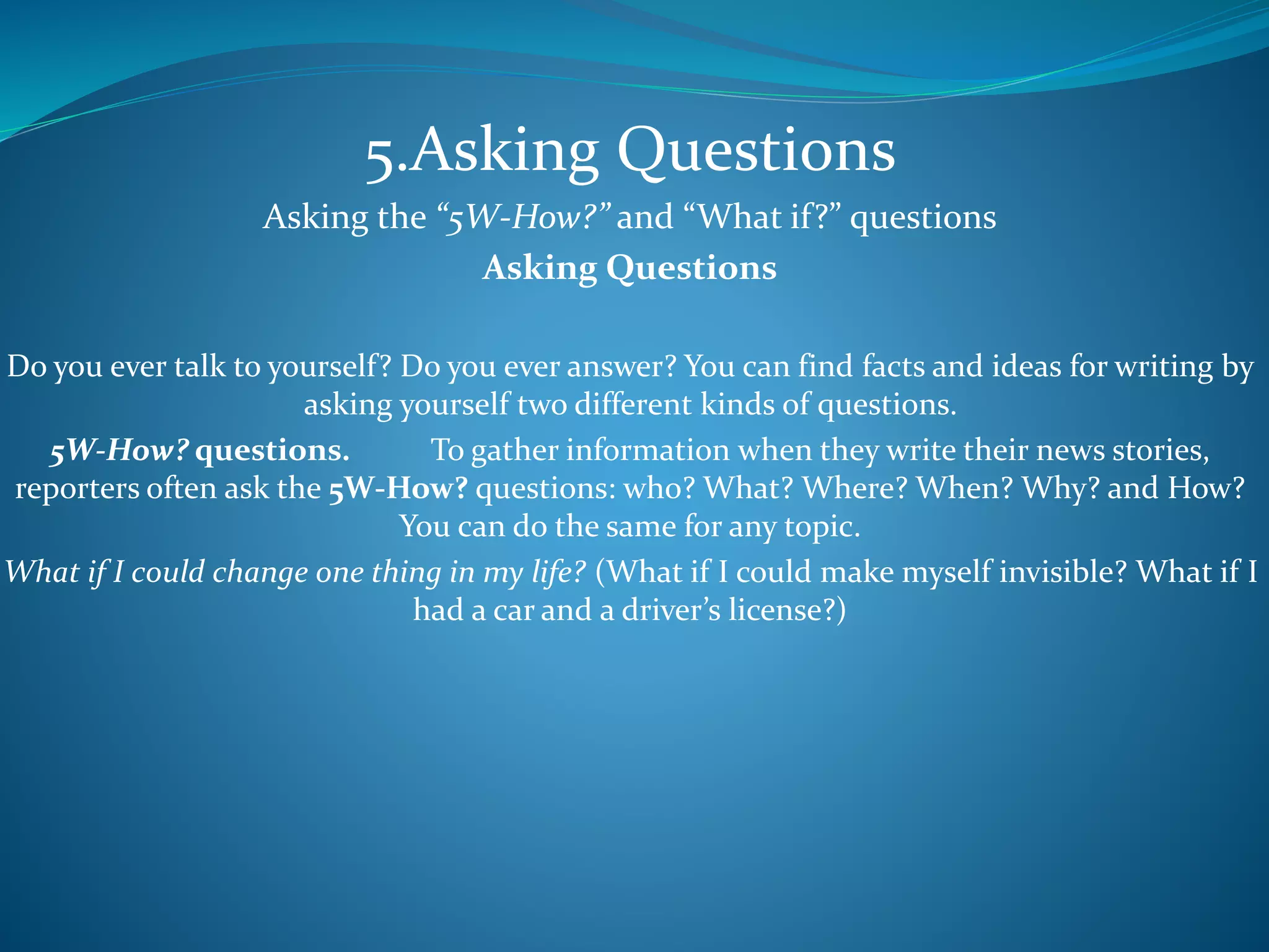 5.Asking Questions
Asking the “5W-How?” and “What if?” questions
Asking Questions
Do you ever talk to yourself? Do you ever answer? You can find facts and ideas for writing by
asking yourself two different kinds of questions.
5W-How? questions. To gather information when they write their news stories,
reporters often ask the 5W-How? questions: who? What? Where? When? Why? and How?
You can do the same for any topic.
What if I could change one thing in my life? (What if I could make myself invisible? What if I
had a car and a driver’s license?)
 