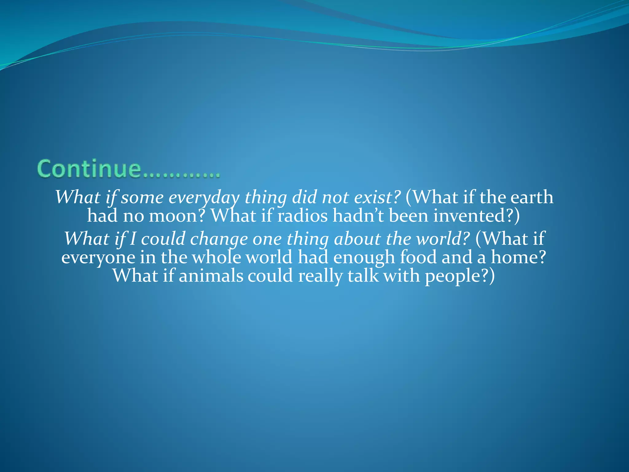 What if some everyday thing did not exist? (What if the earth
had no moon? What if radios hadn’t been invented?)
What if I could change one thing about the world? (What if
everyone in the whole world had enough food and a home?
What if animals could really talk with people?)
 