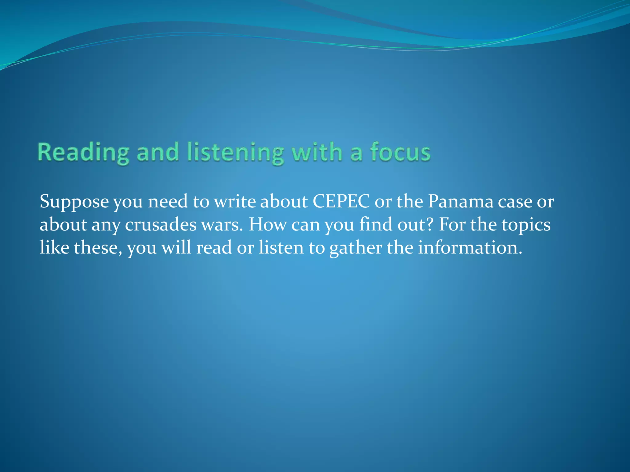 Suppose you need to write about CEPEC or the Panama case or
about any crusades wars. How can you find out? For the topics
like these, you will read or listen to gather the information.
 