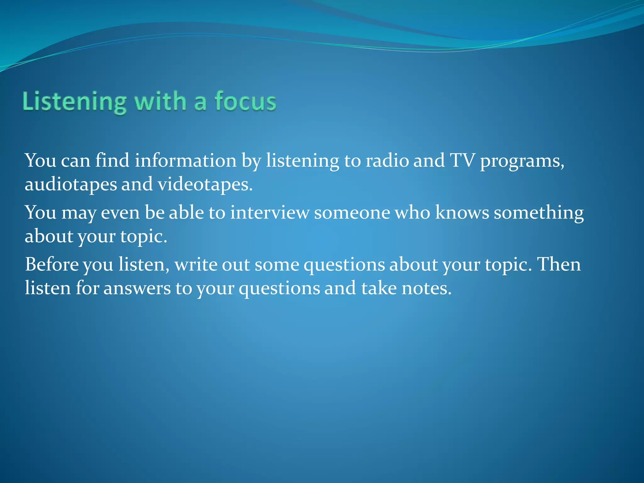 You can find information by listening to radio and TV programs,
audiotapes and videotapes.
You may even be able to interview someone who knows something
about your topic.
Before you listen, write out some questions about your topic. Then
listen for answers to your questions and take notes.
 