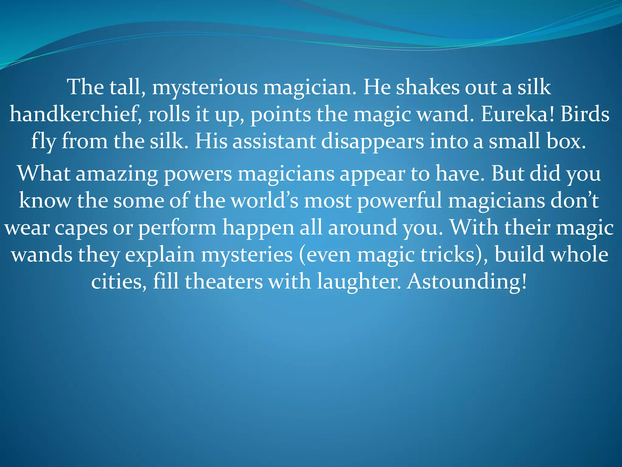 The tall, mysterious magician. He shakes out a silk
handkerchief, rolls it up, points the magic wand. Eureka! Birds
fly from the silk. His assistant disappears into a small box.
What amazing powers magicians appear to have. But did you
know the some of the world’s most powerful magicians don’t
wear capes or perform happen all around you. With their magic
wands they explain mysteries (even magic tricks), build whole
cities, fill theaters with laughter. Astounding!
 