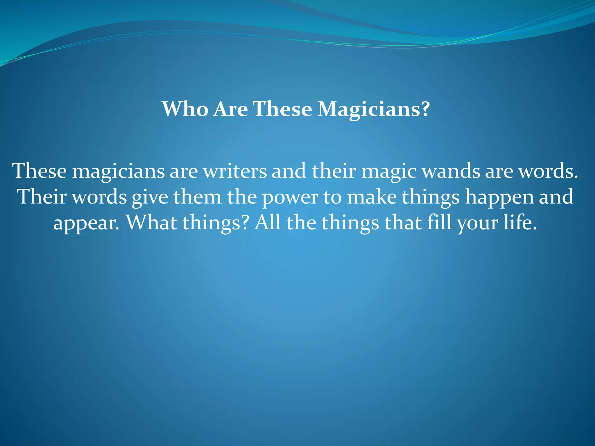Who Are These Magicians?
These magicians are writers and their magic wands are words.
Their words give them the power to make things happen and
appear. What things? All the things that fill your life.
 