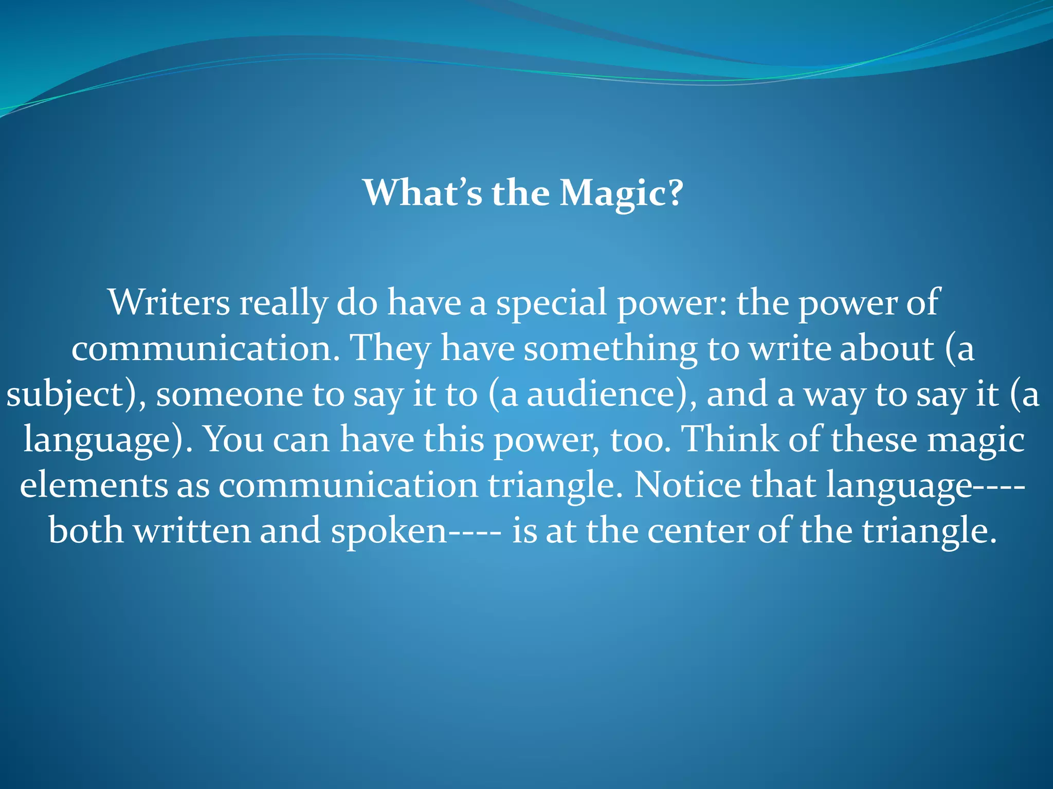 What’s the Magic?
Writers really do have a special power: the power of
communication. They have something to write about (a
subject), someone to say it to (a audience), and a way to say it (a
language). You can have this power, too. Think of these magic
elements as communication triangle. Notice that language----
both written and spoken---- is at the center of the triangle.
 