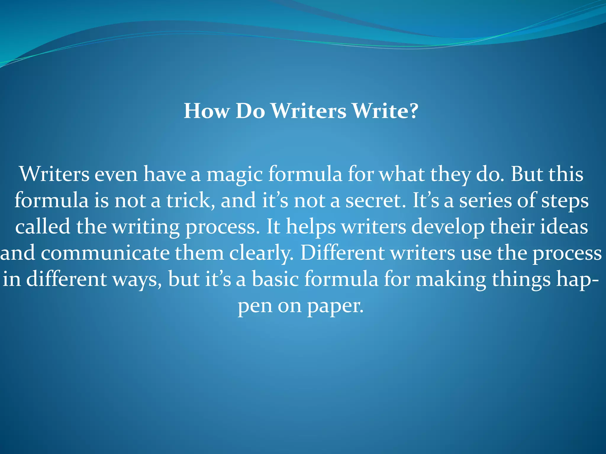 How Do Writers Write?
Writers even have a magic formula for what they do. But this
formula is not a trick, and it’s not a secret. It’s a series of steps
called the writing process. It helps writers develop their ideas
and communicate them clearly. Different writers use the process
in different ways, but it’s a basic formula for making things hap-
pen on paper.
 