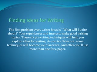 The first problem every writer faces is “ What will I write
about?” Your experiences and interests make good writing
topics. These six prewriting techniques will help you
explore ideas for writing. As you try them out, some
techniques will become your favorites. And often you’ll use
more than one for a paper.
 
