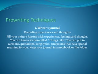 1. Writer’s journal
Recording experiences and thoughts
Fill your writer’s journal with experiences, feelings and thought.
You can have a section called “Things Like.” You can put in
cartoons, quotations, song lyrics, and poems that have special
meaning for you. Keep your journal in a notebook or file folder.
 