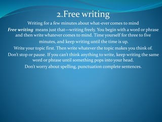 2.Free writing
Writing for a few minutes about what-ever comes to mind
Free writing means just that—writing freely. You begin with a word or phrase
and then write whatever comes to mind. Time yourself for three to five
minutes, and keep writing until the time is up.
Write your topic first. Then write whatever the topic makes you think of.
Don’t stop or pause. If you can’t think anything to write, keep writing the same
word or phrase until something pops into your head.
Don’t worry about spelling, punctuation complete sentences.
 