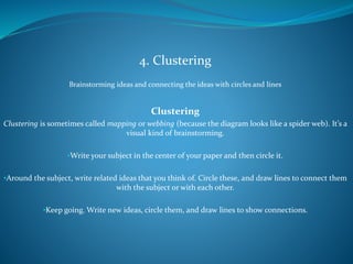 4. Clustering
Brainstorming ideas and connecting the ideas with circles and lines
Clustering
Clustering is sometimes called mapping or webbing (because the diagram looks like a spider web). It’s a
visual kind of brainstorming.
•Write your subject in the center of your paper and then circle it.
•Around the subject, write related ideas that you think of. Circle these, and draw lines to connect them
with the subject or with each other.
•Keep going. Write new ideas, circle them, and draw lines to show connections.
 