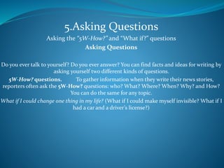 5.Asking Questions
Asking the “5W-How?” and “What if?” questions
Asking Questions
Do you ever talk to yourself? Do you ever answer? You can find facts and ideas for writing by
asking yourself two different kinds of questions.
5W-How? questions. To gather information when they write their news stories,
reporters often ask the 5W-How? questions: who? What? Where? When? Why? and How?
You can do the same for any topic.
What if I could change one thing in my life? (What if I could make myself invisible? What if I
had a car and a driver’s license?)
 