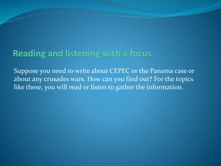 Suppose you need to write about CEPEC or the Panama case or
about any crusades wars. How can you find out? For the topics
like these, you will read or listen to gather the information.
 