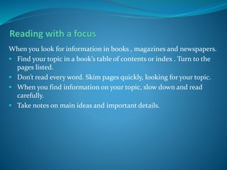 When you look for information in books , magazines and newspapers.
 Find your topic in a book’s table of contents or index . Turn to the
pages listed.
 Don’t read every word. Skim pages quickly, looking for your topic.
 When you find information on your topic, slow down and read
carefully.
 Take notes on main ideas and important details.
 