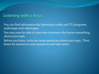 You can find information by listening to radio and TV programs,
audiotapes and videotapes.
You may even be able to interview someone who knows something
about your topic.
Before you listen, write out some questions about your topic. Then
listen for answers to your questions and take notes.
 