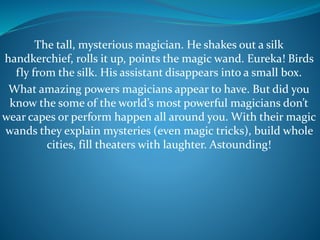 The tall, mysterious magician. He shakes out a silk
handkerchief, rolls it up, points the magic wand. Eureka! Birds
fly from the silk. His assistant disappears into a small box.
What amazing powers magicians appear to have. But did you
know the some of the world’s most powerful magicians don’t
wear capes or perform happen all around you. With their magic
wands they explain mysteries (even magic tricks), build whole
cities, fill theaters with laughter. Astounding!
 