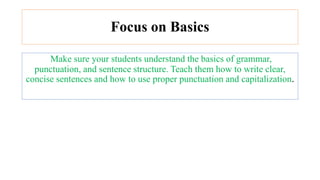 Focus on Basics
Make sure your students understand the basics of grammar,
punctuation, and sentence structure. Teach them how to write clear,
concise sentences and how to use proper punctuation and capitalization.
 