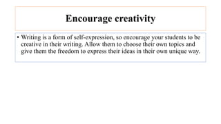 Encourage creativity
• Writing is a form of self-expression, so encourage your students to be
creative in their writing. Allow them to choose their own topics and
give them the freedom to express their ideas in their own unique way.
 