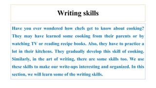Writing skills
Have you ever wondered how chefs get to know about cooking?
They may have learned some cooking from their parents or by
watching TV or reading recipe books. Also, they have to practice a
lot in their kitchens. They gradually develop this skill of cooking.
Similarly, in the art of writing, there are some skills too. We use
these skills to make our write-ups interesting and organized. In this
section, we will learn some of the writing skills.
 