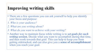 Improving writing skills
• There are a few questions you can ask yourself to help you identify
your focus and purpose:
1. Who is your audience?
2. What are you writing about?
3. What do you want to achieve with your writing?
• Another way to maintain focus while writing is to set goals for each
writing session. Decide what you want to accomplish during that time,
and then work towards that goal. This can help to keep you from
getting sidetracked, and can also give you a sense of accomplishment
when you reach your goal.
 