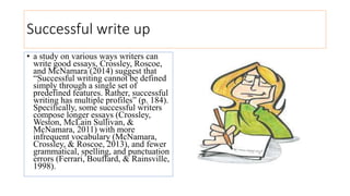 Successful write up
• a study on various ways writers can
write good essays, Crossley, Roscoe,
and McNamara (2014) suggest that
“Successful writing cannot be defined
simply through a single set of
predefined features. Rather, successful
writing has multiple profiles” (p. 184).
Specifically, some successful writers
compose longer essays (Crossley,
Weston, McLain Sullivan, &
McNamara, 2011) with more
infrequent vocabulary (McNamara,
Crossley, & Roscoe, 2013), and fewer
grammatical, spelling, and punctuation
errors (Ferrari, Bouffard, & Rainsville,
1998).
 