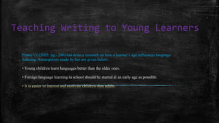 Teaching Writing to Young Learners
Penny Ur (2005: pg.- 286) has done a research on how a learner’s age influences language
learning. Assumptions made by her are given below:
• Young children learn languages better than the older ones.
• Foreign language learning in school should be started at an early age as possible.
• It is easier to interest and motivate children than adults.
 