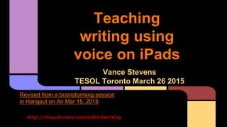 Teaching
writing using
voice on iPads
Vance Stevens
TESOL Toronto March 26 2015
http://tinyurl.com/vance2015writing
Revised from a brainstorming session
in Hangout on Air Mar 15, 2015
 
