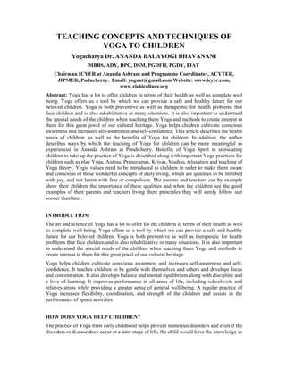 TEACHING CONCEPTS AND TECHNIQUES OF
YOGA TO CHILDREN
Yogacharya Dr. ANANDA BALAYOGI BHAVANANI
MBBS, ADY, DPC, DSM, PGDFH, PGDY, FIAY
Chairman ICYER at Ananda Ashram and Programme Coordinator, ACYTER,
JIPMER, Puducherry. Email: yognat@gmail.com Website: www.icyer.com,
www.rishiculture.org
Abstract: Yoga has a lot to offer children in terms of their health as well as complete well
being. Yoga offers us a tool by which we can provide a safe and healthy future for our
beloved children. Yoga is both preventive as well as therapeutic for health problems that
face children and is also rehabilitative in many situations. It is also important to understand
the special needs of the children when teaching them Yoga and methods to create interest in
them for this great jewel of our cultural heritage. Yoga helps children cultivate conscious
awareness and increases self-awareness and self-confidence. This article describes the health
needs of children, as well as the benefits of Yoga for children. In addition, the author
describes ways by which the teaching of Yoga for children can be more meaningful as
experienced in Ananda Ashram at Pondicherry. Benefits of Yoga Sport in stimulating
children to take up the practice of Yoga is described along with important Yoga practices for
children such as play Yoga, Asanas, Pranayamas, Kriyas, Mudras, relaxation and teaching of
Yoga theory. Yogic values need to be introduced to children in order to make them aware
and conscious of these wonderful concepts of daily living, which are qualities to be imbibed
with joy, and not learnt with fear or compulsion. The parents and teachers can by example
show their children the importance of these qualities and when the children see the good
examples of their parents and teachers living there principles they will surely follow suit
sooner than later.
INTRODUCTION:
The art and science of Yoga has a lot to offer for the children in terms of their health as well
as complete well being. Yoga offers us a tool by which we can provide a safe and healthy
future for our beloved children. Yoga is both preventive as well as therapeutic for health
problems that face children and is also rehabilitative in many situations. It is also important
to understand the special needs of the children when teaching them Yoga and methods to
create interest in them for this great jewel of our cultural heritage.
Yoga helps children cultivate conscious awareness and increases self-awareness and self-
confidence. It teaches children to be gentle with themselves and others and develops focus
and concentration. It also develops balance and mental equilibrium along with discipline and
a love of learning. It improves performance in all areas of life, including schoolwork and
relieves stress while providing a greater sense of general well-being. A regular practice of
Yoga increases flexibility, coordination, and strength of the children and assists in the
performance of sports activities
HOW DOES YOGA HELP CHILDREN?
The practice of Yoga from early childhood helps prevent numerous disorders and even if the
disorders or disease does occur at a later stage of life, the child would have the knowledge as
 