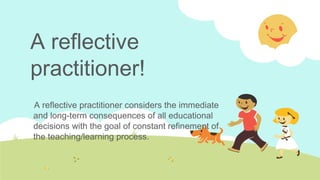 A reflective
practitioner!
A reflective practitioner considers the immediate
and long-term consequences of all educational
decisions with the goal of constant refinement of
the teaching/learning process.

 