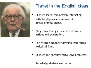• Children learn from actively interacting
with the physical environment in
developmental stages.
• They learn through their own individual
actions and exploration.
• The children gradually develop their formal,
logical thinking.
• Children are encouraged to solve problems.
• Knowledge derives from action.
Piaget in the English class
 
