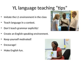 YL language teaching “tips”
• Imitate the L1 environment in the class
• Teach language in a context.
• Don’t teach grammar explicitly!
• Create an English speaking environment.
• Keep yourself motivated!
• Encourage!
• Make English fun.
 