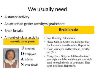 We usually need
• A starter activity
• An attention getter activity/signal/chant
• Brain breaks
• An end-of-class activity
 