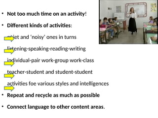 • Not too much time on an activity!
• Different kinds of activities:
quiet and ‘noisy’ ones in turns
listening-speaking-reading-writing
individual-pair work-group work-class
teacher-student and student-student
activities foe various styles and intelligences
• Repeat and recycle as much as possible
• Connect language to other content areas.
 