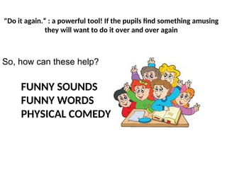 FUNNY SOUNDS
FUNNY WORDS
PHYSICAL COMEDY
"Do it again.“ : a powerful tool! If the pupils find something amusing
they will want to do it over and over again
So, how can these help?
 