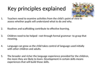 Key principles explained
1. Teachers need to examine activities from the child’s point of view to
assess whether pupils will understand what to do and why.
2. Routines and scaffolding contribute to effective learning.
3. Children need to be helped –not through formal grammar- to grasp that
meaning.
4. Language can grow as the child takes control of language used initially
with other children and adults.
5. The broader and richer the language experience provided for the children,
the more they are likely to learn. Development in certain skills means
experiences that will build those skills.
 