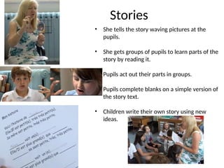Stories
• She tells the story waving pictures at the
pupils.
• She gets groups of pupils to learn parts of the
story by reading it.
• Pupils act out their parts in groups.
• Pupils complete blanks on a simple version of
the story text.
• Children write their own story using new
ideas.
 