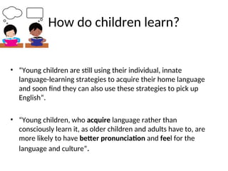 How do children learn?
• “Young children are still using their individual, innate
language-learning strategies to acquire their home language
and soon find they can also use these strategies to pick up
English”.
• “Young children, who acquire language rather than
consciously learn it, as older children and adults have to, are
more likely to have better pronunciation and feel for the
language and culture”.
 