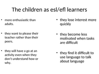 The children as esl/efl learners
• more enthusiastic than
adults.
• they want to please their
teacher rather than their
peers.
• they will have a go at an
activity even when they
don’t understand how or
why.
• they lose interest more
quickly
• they become less
motivated when tasks
are difficult
• they find it difficult to
use language to talk
about language
 