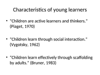 Characteristics of young learners
• “Children are active learners and thinkers.”
(Piaget, 1970)
• “Children learn through social interaction.”
(Vygotsky, 1962)
• “Children learn effectively through scaffolding
by adults.” (Bruner, 1983)
 