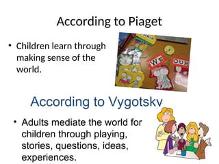 According to Piaget
• Children learn through
making sense of the
world.
According to Vygotsky
• Adults mediate the world for
children through playing,
stories, questions, ideas,
experiences.
 