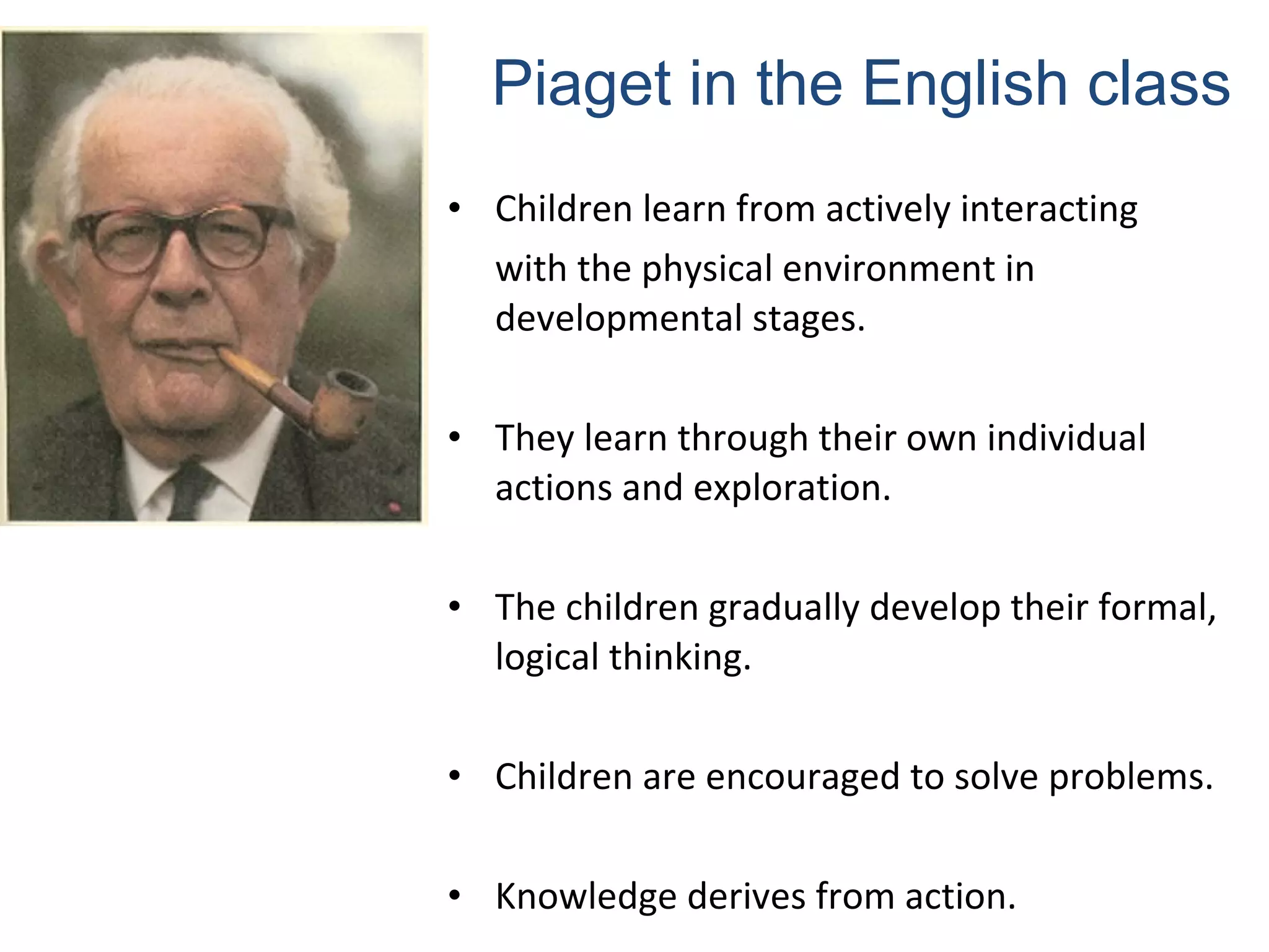 Piaget in the English class 
• Children learn from actively interacting 
with the physical environment in 
developmental stages. 
• They learn through their own individual 
actions and exploration. 
• The children gradually develop their formal, 
logical thinking. 
• Children are encouraged to solve problems. 
• Knowledge derives from action. 
 
