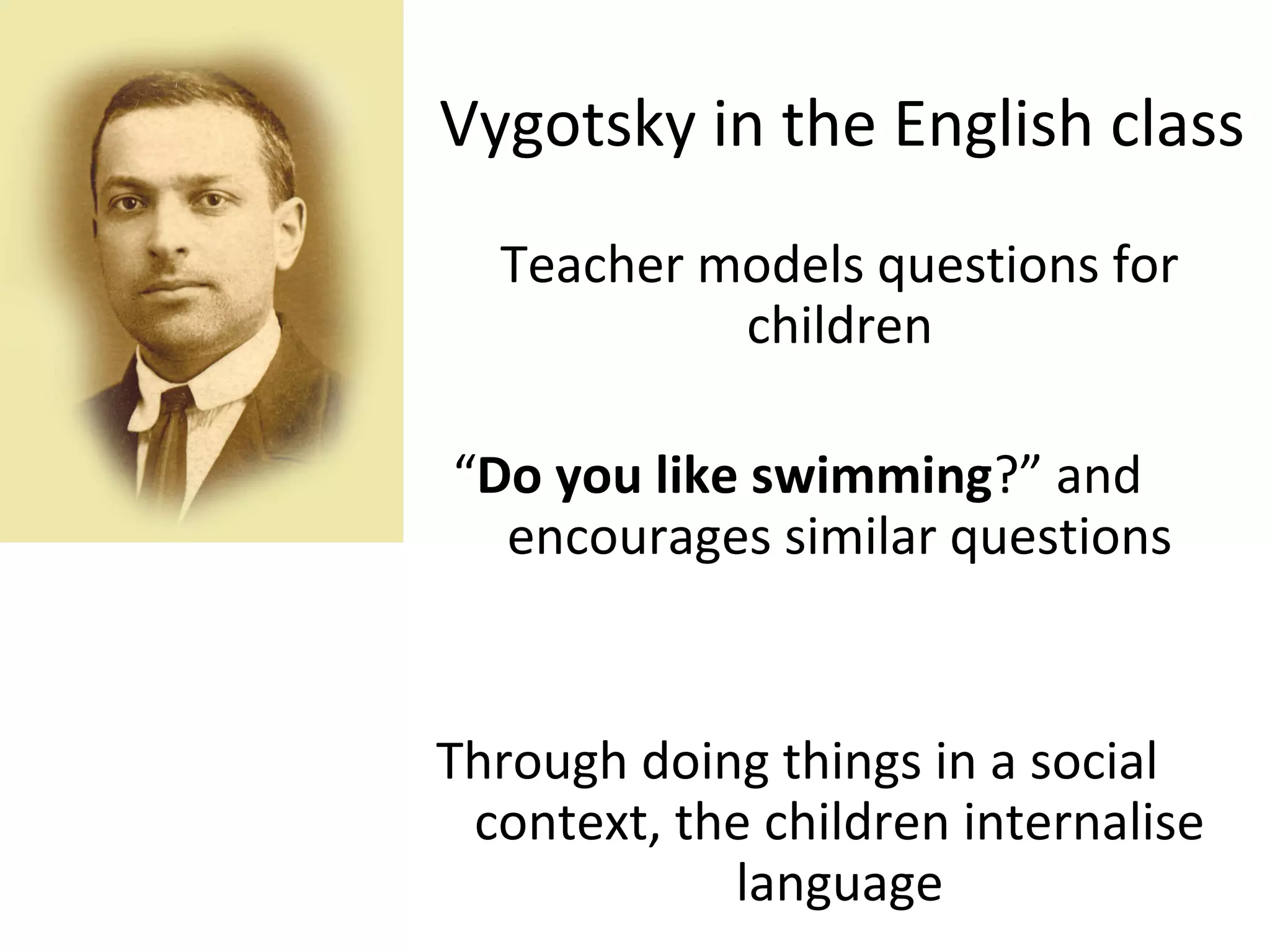 Vygotsky in the English class 
Teacher models questions for 
children 
“Do you like swimming?” and 
encourages similar questions 
Through doing things in a social 
context, the children internalise 
language 
 