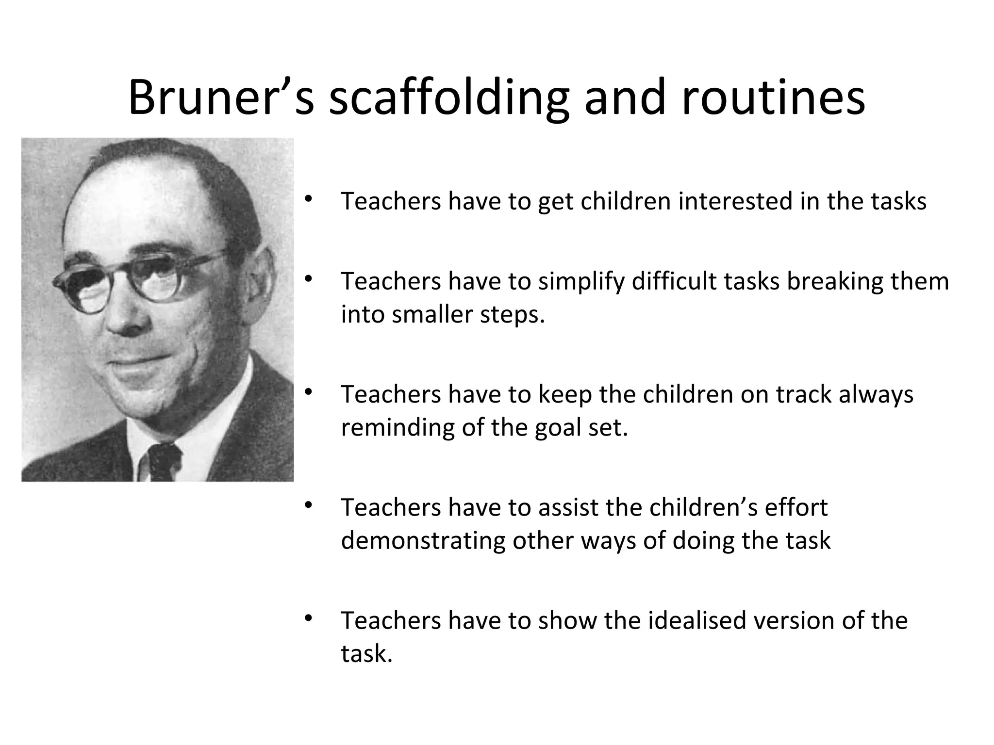 Bruner’s scaffolding and routines 
• Teachers have to get children interested in the tasks 
• Teachers have to simplify difficult tasks breaking them 
into smaller steps. 
• Teachers have to keep the children on track always 
reminding of the goal set. 
• Teachers have to assist the children’s effort 
demonstrating other ways of doing the task 
• Teachers have to show the idealised version of the 
task. 
 